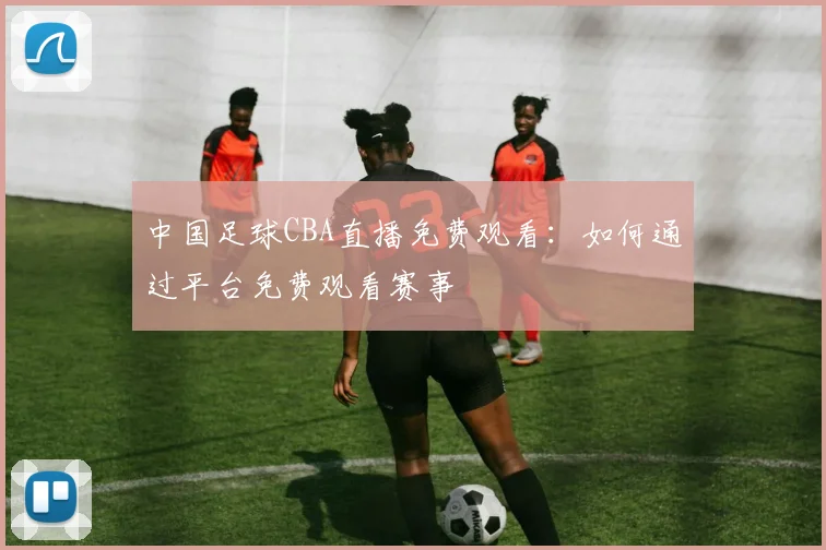 中国足球CBA直播免费观看：如何通过平台免费观看赛事