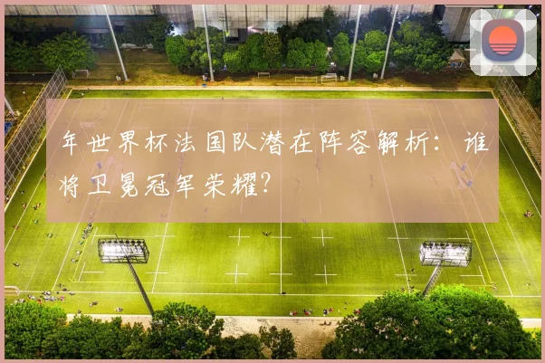 年世界杯法国队潜在阵容解析：谁将卫冕冠军荣耀？