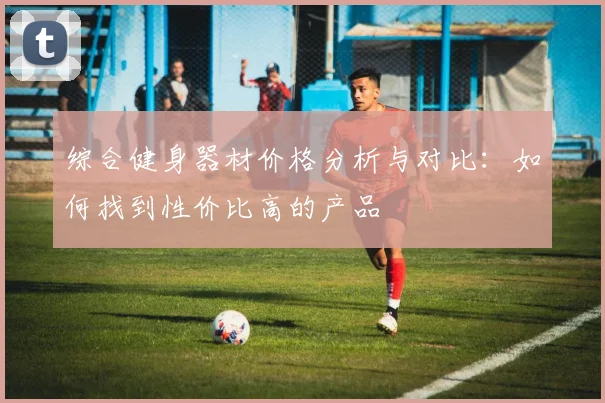 综合健身器材价格分析与对比:如何找到性价比高的产品